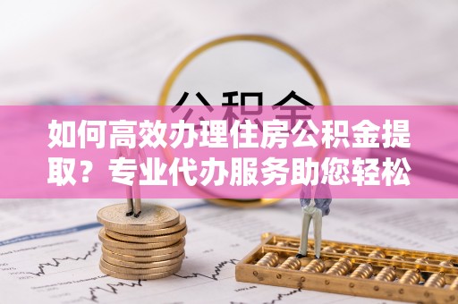 澄城如何高效办理住房公积金提取？专业代办服务助您轻松搞定