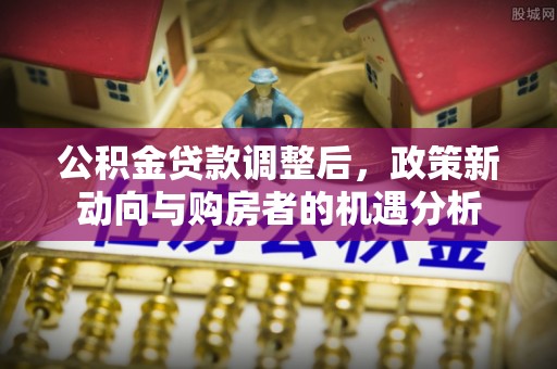 澄城公积金贷款调整后，政策新动向与购房者的机遇分析