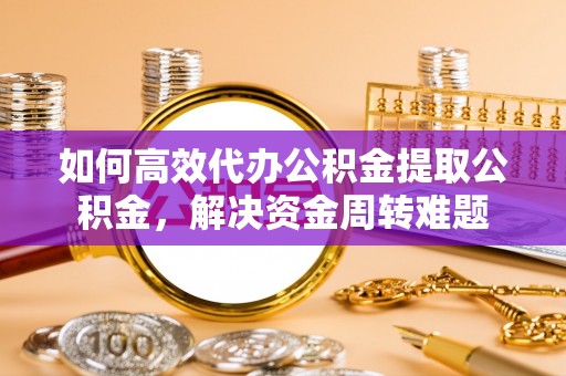 澄城如何高效代办公积金提取公积金，解决资金周转难题