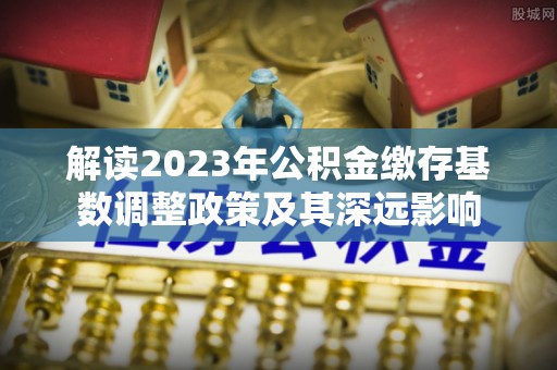 澄城解读2023年公积金缴存基数调整政策及其深远影响