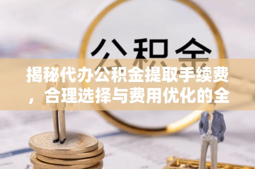澄城揭秘代办公积金提取手续费，合理选择与费用优化的全面解析