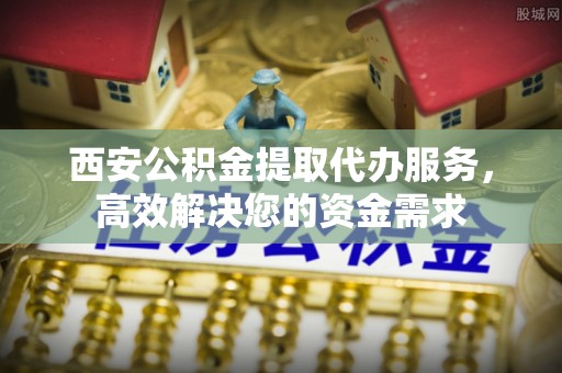 澄城西安公积金提取代办服务，高效解决您的资金需求