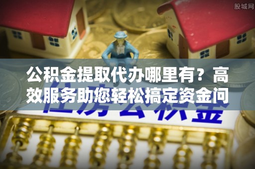 澄城公积金提取代办哪里有？高效服务助您轻松搞定资金问题