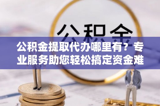 澄城公积金提取代办哪里有？专业服务助您轻松搞定资金难题