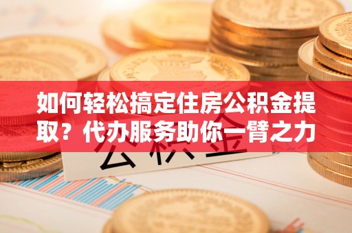 澄城如何轻松搞定住房公积金提取？代办服务助你一臂之力