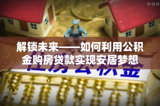 澄城解锁未来——如何利用公积金购房贷款实现安居梦想