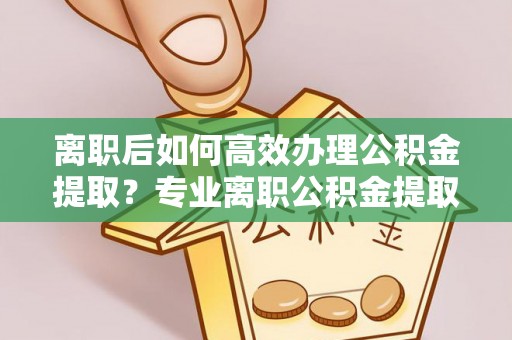 澄城离职后如何高效办理公积金提取？专业离职公积金提取代办服务指南