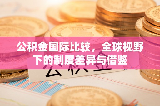 澄城公积金国际比较，全球视野下的制度差异与借鉴