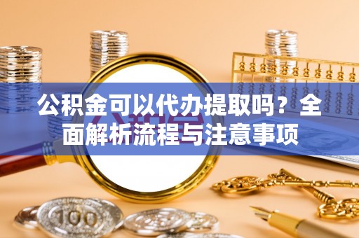 澄城公积金可以代办提取吗？全面解析流程与注意事项