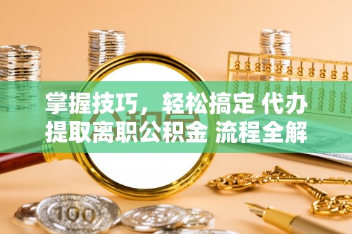 澄城掌握技巧，轻松搞定 代办提取离职公积金 流程全解析