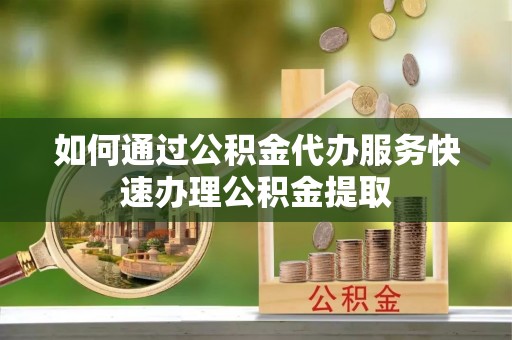 澄城如何通过公积金代办服务快速办理公积金提取