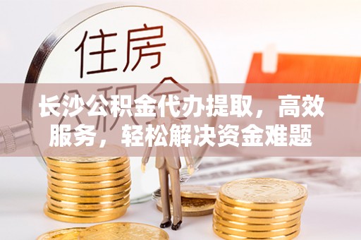 澄城长沙公积金代办提取，高效服务，轻松解决资金难题