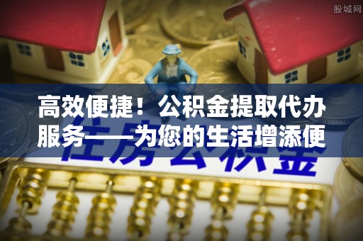 澄城高效便捷！公积金提取代办服务——为您的生活增添便利