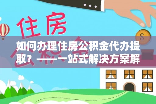 澄城如何办理住房公积金代办提取？——一站式解决方案解析